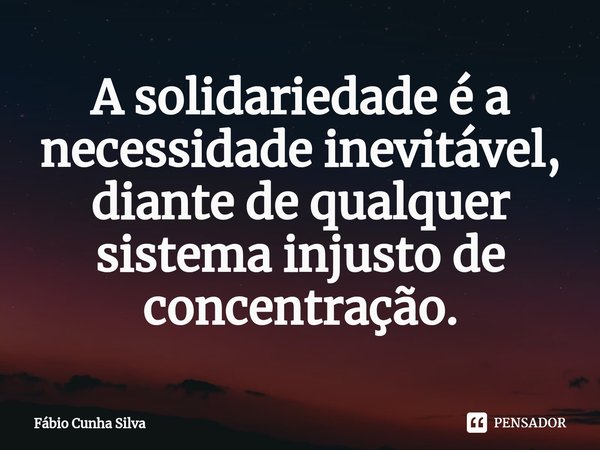 ⁠A solidariedade é a necessidade inevitável, diante de qualquer sistema injusto de concentração.... Frase de Fábio Cunha Silva.