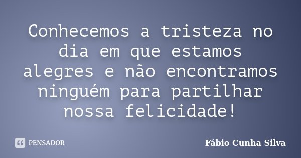 Conhecemos a tristeza no dia em que estamos alegres e não encontramos ninguém para partilhar nossa felicidade!... Frase de Fábio Cunha Silva.