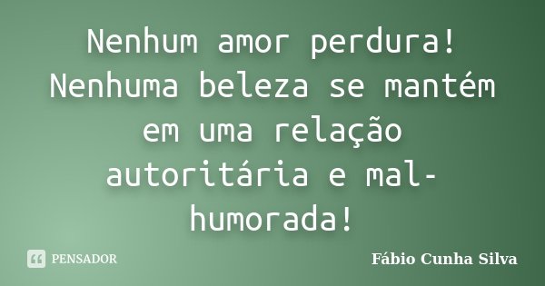 Nenhum amor perdura! Nenhuma beleza se mantém em uma relação autoritária e mal-humorada!... Frase de Fábio Cunha Silva.