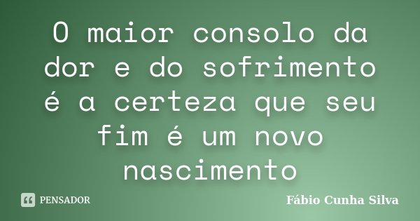 O maior consolo da dor e do sofrimento é a certeza que seu fim é um novo nascimento... Frase de Fábio Cunha Silva.