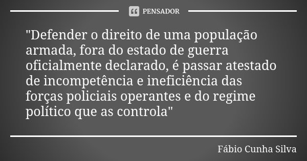 "Defender o direito de uma população armada, fora do estado de guerra oficialmente declarado, é passar atestado de incompetência e ineficiência das forças ... Frase de Fábio Cunha Silva.