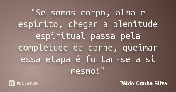 "Se somos corpo, alma e espírito, chegar a plenitude espiritual passa pela completude da carne, queimar essa etapa é furtar-se a si mesmo!"... Frase de Fábio Cunha Silva.