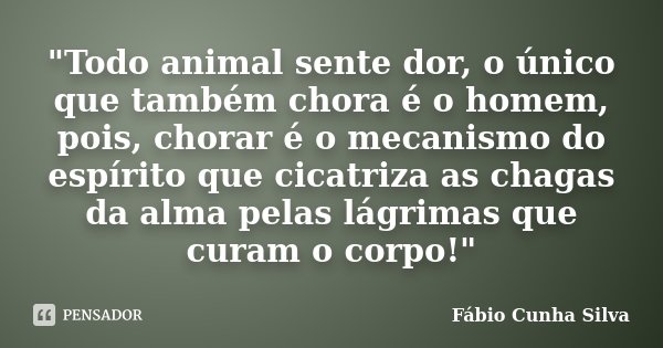 "Todo animal sente dor, o único que também chora é o homem, pois, chorar é o mecanismo do espírito que cicatriza as chagas da alma pelas lágrimas que curam... Frase de Fábio Cunha Silva.