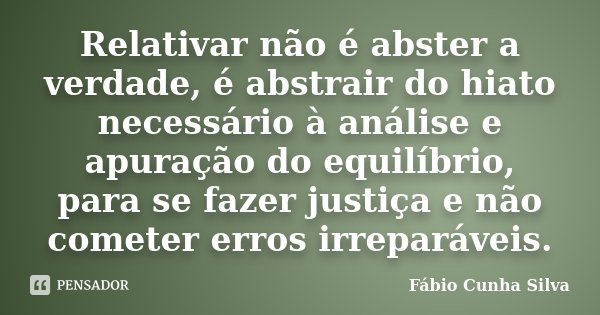 Relativar não é abster a verdade, é abstrair do hiato necessário à análise e apuração do equilíbrio, para se fazer justiça e não cometer erros irreparáveis.... Frase de Fábio Cunha Silva.