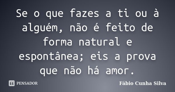 Se o que fazes a ti ou à alguém, não é feito de forma natural e espontânea; eis a prova que não há amor.... Frase de Fábio Cunha Silva.