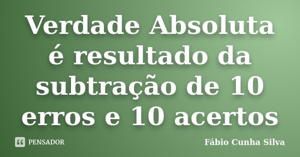 Verdade Absoluta é resultado da subtração de 10 erros e 10 acertos... Frase de Fábio Cunha Silva.