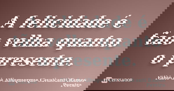 A felicidade é tão velha quanto o presente.... Frase de Fábio de Albuquerque Cavalcanti Ramos Pereira.