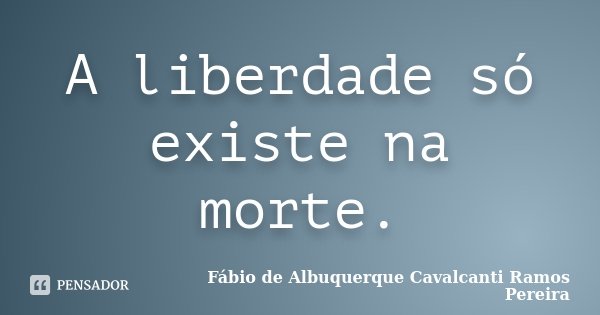 A liberdade só existe na morte.... Frase de Fábio de Albuquerque Cavalcanti Ramos Pereira.