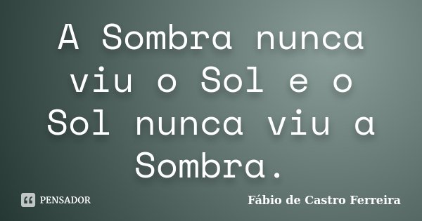 A Sombra nunca viu o Sol e o Sol nunca viu a Sombra.... Frase de Fábio de Castro Ferreira.