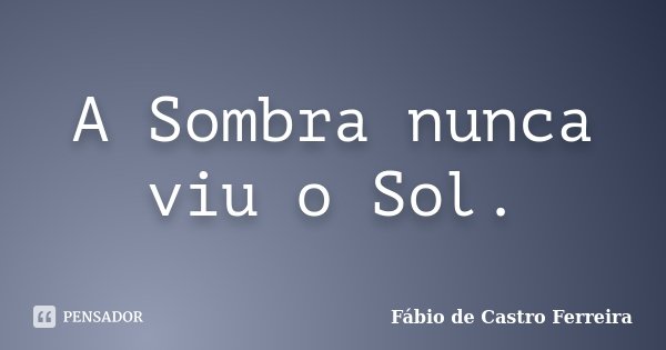 A Sombra nunca viu o Sol.... Frase de Fábio de Castro Ferreira.