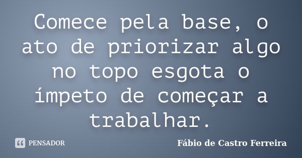 Comece pela base, o ato de priorizar algo no topo esgota o ímpeto de começar a trabalhar.... Frase de Fábio de Castro Ferreira.