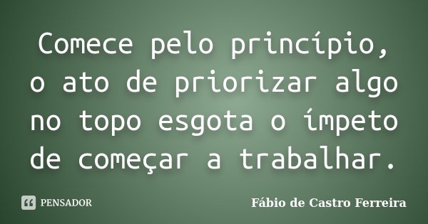 Comece pelo princípio, o ato de priorizar algo no topo esgota o ímpeto de começar a trabalhar.... Frase de Fábio de Castro Ferreira.