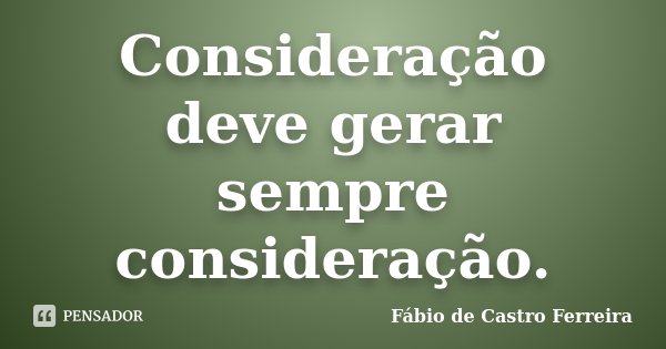 Consideração deve gerar sempre consideração.... Frase de Fábio de Castro Ferreira.