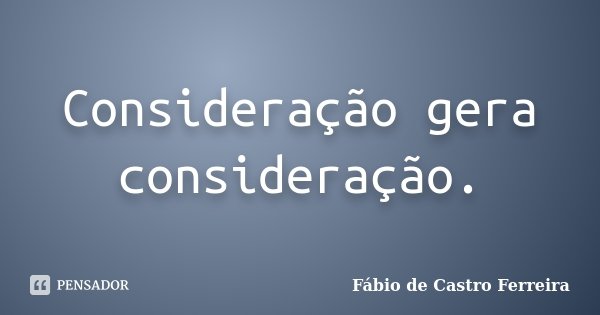 Consideração gera consideração.... Frase de Fábio de Castro Ferreira.