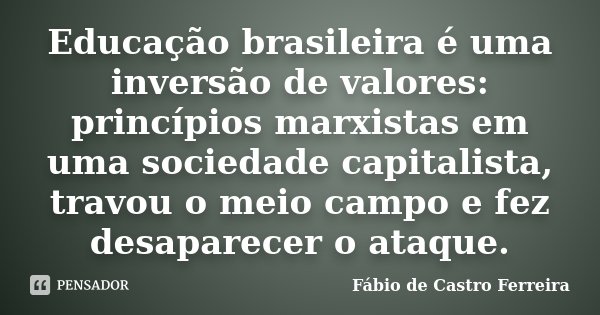Educação brasileira é uma inversão de valores: princípios marxistas em uma sociedade capitalista, travou o meio campo e fez desaparecer o ataque.... Frase de Fábio de Castro Ferreira.