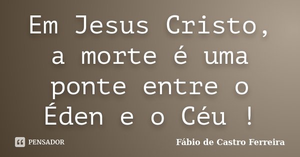 Em Jesus Cristo, a morte é uma ponte entre o Éden e o Céu !... Frase de Fábio de Castro Ferreira.