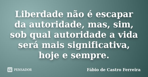 Liberdade não é escapar da autoridade, mas, sim, sob qual autoridade a vida será mais significativa, hoje e sempre.... Frase de Fábio de Castro Ferreira.