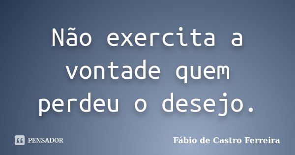 Não exercita a vontade quem perdeu o desejo.... Frase de Fábio de Castro Ferreira.