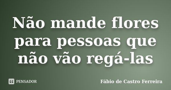 Não mande flores para pessoas que não vão regá-las... Frase de Fábio de Castro Ferreira.