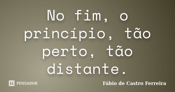 No fim, o princípio, tão perto, tão distante.... Frase de Fábio de Castro Ferreira.