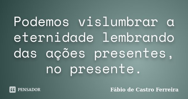 Podemos vislumbrar a eternidade lembrando das ações presentes, no presente.... Frase de Fábio de Castro Ferreira.