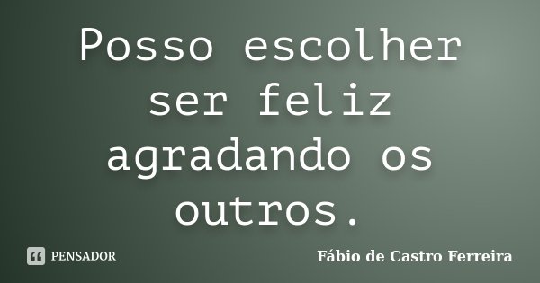 Posso escolher ser feliz agradando os outros.... Frase de Fábio de Castro Ferreira.