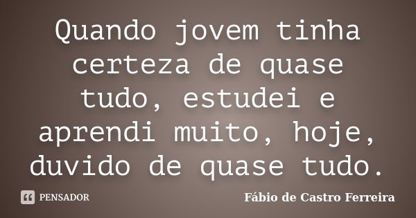 Quando jovem tinha certeza de quase tudo, estudei e aprendi muito, hoje, duvido de quase tudo.... Frase de Fábio de Castro Ferreira.