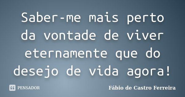 Saber-me mais perto da vontade de viver eternamente que do desejo de vida agora!... Frase de Fábio de Castro Ferreira.