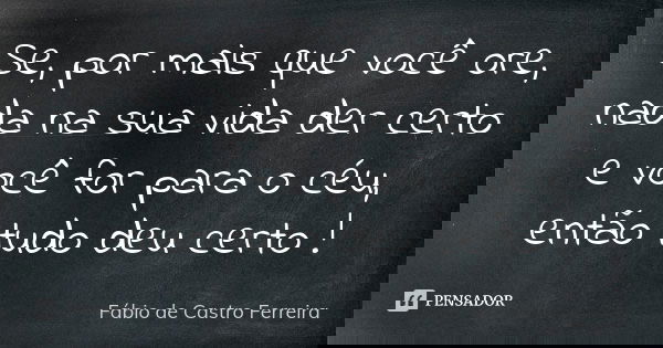 Se, por mais que você ore, nada na sua vida der certo e você for para o céu, então tudo deu certo !... Frase de Fábio de Castro Ferreira.