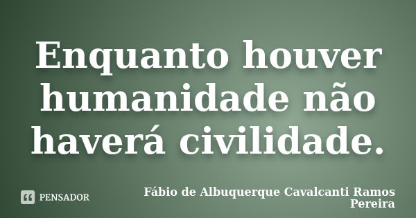 Enquanto houver humanidade não haverá civilidade.... Frase de Fábio de Albuquerque Cavalcanti Ramos Pereira.