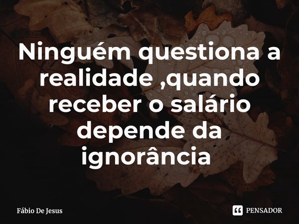 Ninguém questiona a realidade ,quando receber o salário depende da ignorância ⁠... Frase de Fábio De Jesus.