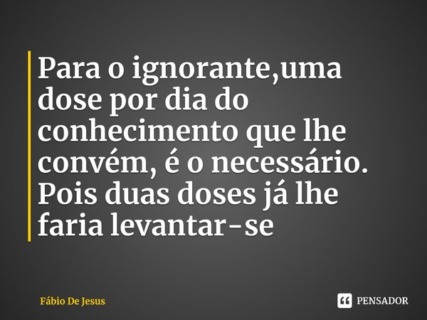 ⁠Para o ignorante,uma dose por dia do conhecimento que lhe convém, é o necessário. Pois duas doses já lhe faria levantar-se... Frase de Fábio De Jesus.