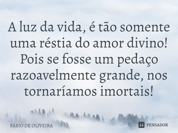 ⁠A luz da vida, é tão somente uma réstia do amor divino! Pois se fosse um pedaço razoavelmente grande, nos tornaríamos imortais!... Frase de FÁBIO DE OLIVEIRA.