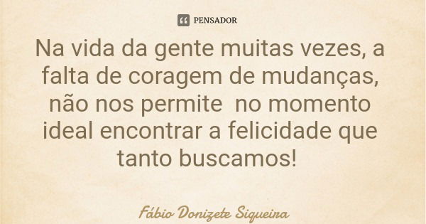 Na vida da gente muitas vezes, a falta de coragem de mudanças, não nos permite no momento ideal encontrar a felicidade que tanto buscamos!... Frase de Fábio Donizete Siqueira.