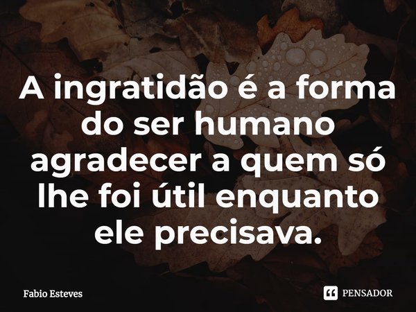 ⁠A ingratidão é a forma do ser humano agradecer a quem só lhe foi útil enquanto ele precisava.... Frase de Fabio Esteves.