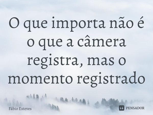 O que importa não é o que a câmera registra, mas o momento registrado⁠... Frase de Fabio Esteves.