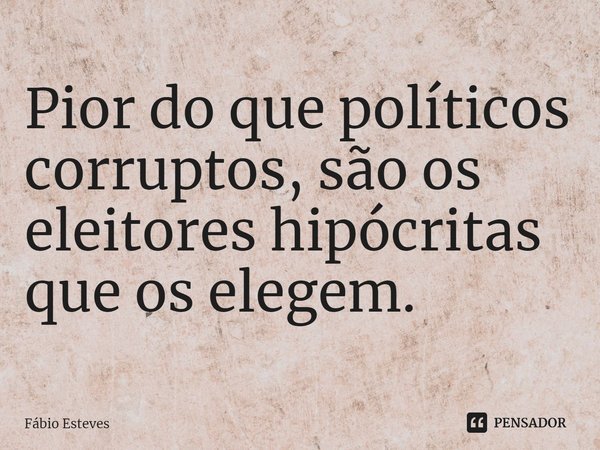 ⁠Pior do que políticos corruptos, são os eleitores hipócritas que os elegem.... Frase de Fabio Esteves.