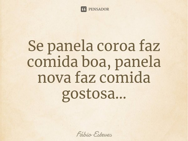 ⁠Se panela coroa faz comida boa, panela nova faz comida gostosa...... Frase de Fabio Esteves.