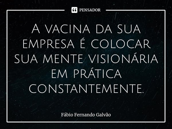 ⁠A vacina da sua empresa é colocar sua mente visionária em prática constantemente.... Frase de Fábio Fernando Galvão.