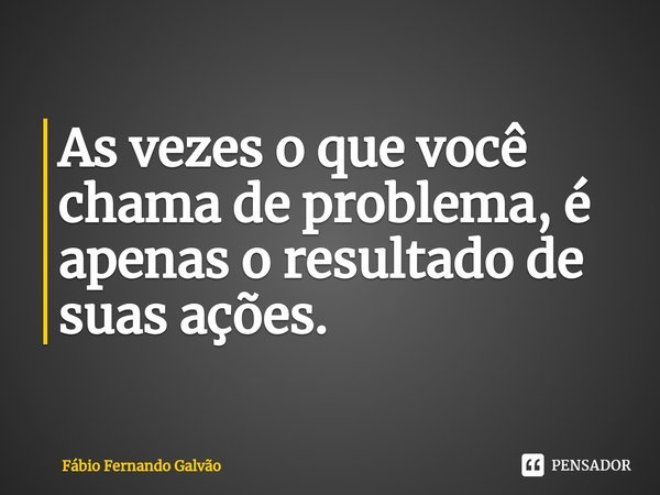 ⁠As vezes o que você chama de problema, é apenas o resultado de suas ações.... Frase de Fábio Fernando Galvão.