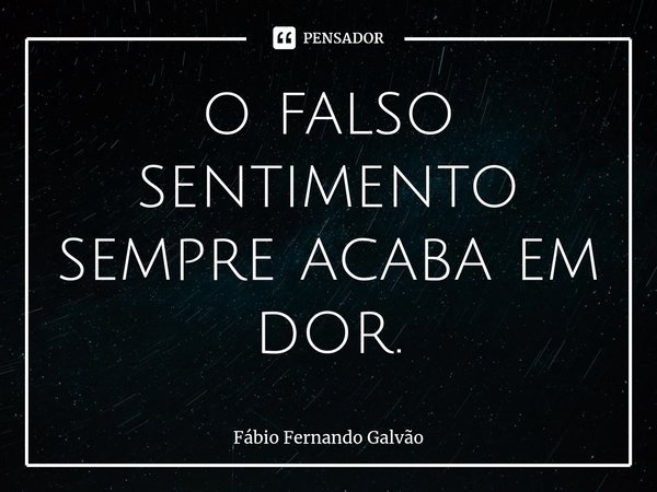 ⁠o falso sentimento sempre acaba em dor.... Frase de Fábio Fernando Galvão.