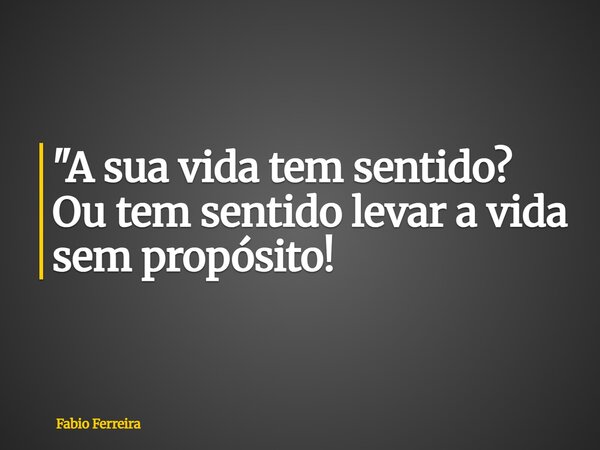 "A sua vida tem sentido? Ou tem sentido levar a vida sem propósito!... Frase de Fabio Ferreira.