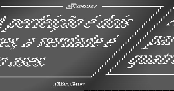 A perfeição é dois pares, a verdade é quatro ases.... Frase de Fábio Fetter.