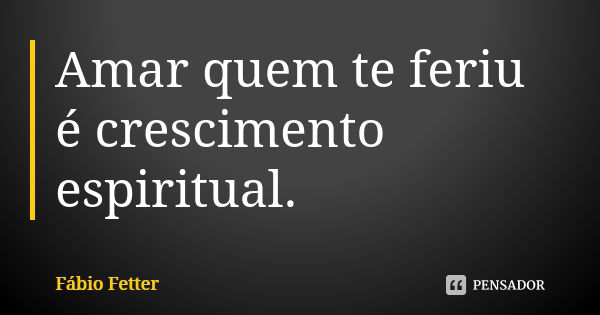 Amar quem te feriu é crescimento espiritual.... Frase de Fábio Fetter.