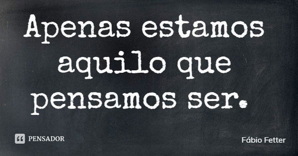 Apenas estamos aquilo que pensamos ser.... Frase de Fábio Fetter.