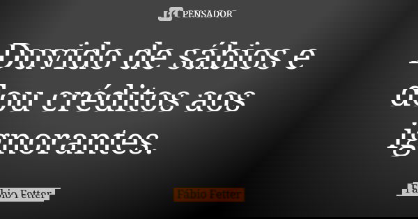 Duvido de sábios e dou créditos aos ignorantes.... Frase de Fábio Fetter.