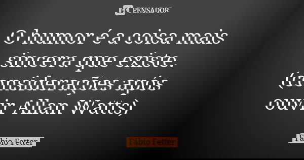 O humor é a coisa mais sincera que existe. (considerações após ouvir Allan Watts)... Frase de Fábio Fetter.