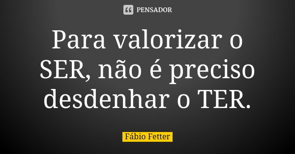 Para valorizar o SER, não é preciso desdenhar o TER.... Frase de Fábio Fetter.