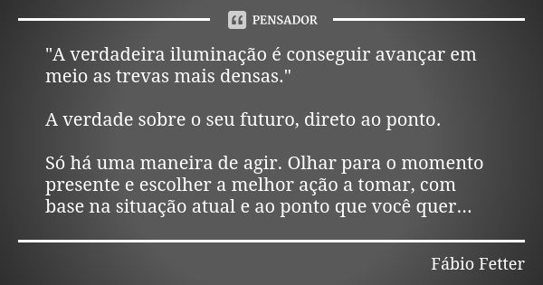 "A verdadeira iluminação é conseguir avançar em meio as trevas mais densas." A verdade sobre o seu futuro, direto ao ponto. Só há uma maneira de agir.... Frase de Fábio Fetter.