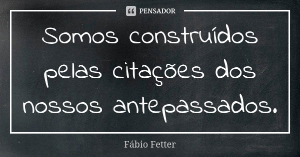 Somos construídos pelas citações dos nossos antepassados.... Frase de Fábio Fetter.